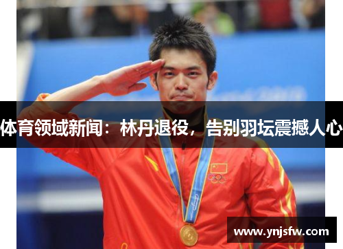 体育领域新闻：林丹退役，告别羽坛震撼人心